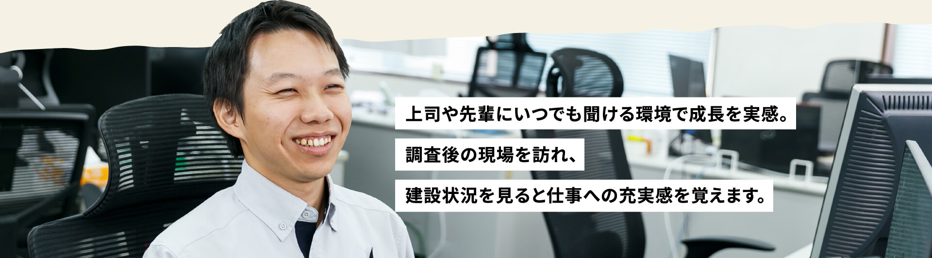 上司や先輩にいつでも聞ける環境で成長を実感。調査後の現場を訪れ、建設状況を見ると仕事への充実感を覚えます。