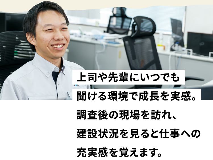 上司や先輩にいつでも聞ける環境で成長を実感。調査後の現場を訪れ、建設状況を見ると仕事への充実感を覚えます。