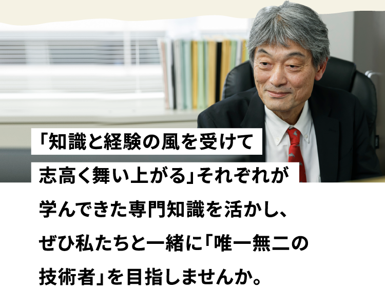 「知識と経験の風を受けて志高く舞い上がる」それぞれが学んできた専門知識を活かし、ぜひ私たちと一緒に「唯一無二の技術者」を目指しませんか。